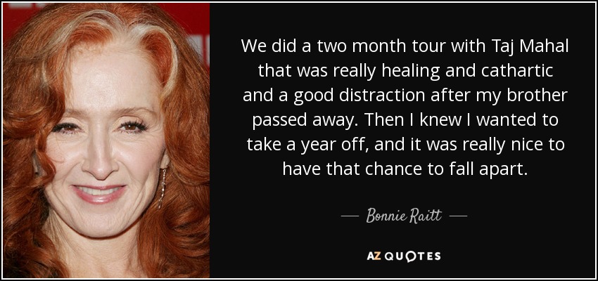 We did a two month tour with Taj Mahal that was really healing and cathartic and a good distraction after my brother passed away. Then I knew I wanted to take a year off, and it was really nice to have that chance to fall apart. - Bonnie Raitt