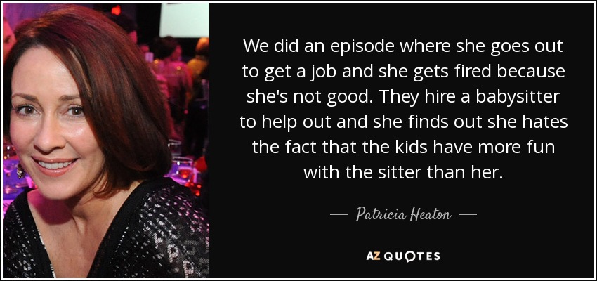 We did an episode where she goes out to get a job and she gets fired because she's not good. They hire a babysitter to help out and she finds out she hates the fact that the kids have more fun with the sitter than her. - Patricia Heaton