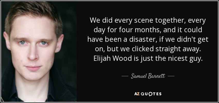 We did every scene together, every day for four months, and it could have been a disaster, if we didn't get on, but we clicked straight away. Elijah Wood is just the nicest guy. - Samuel Barnett