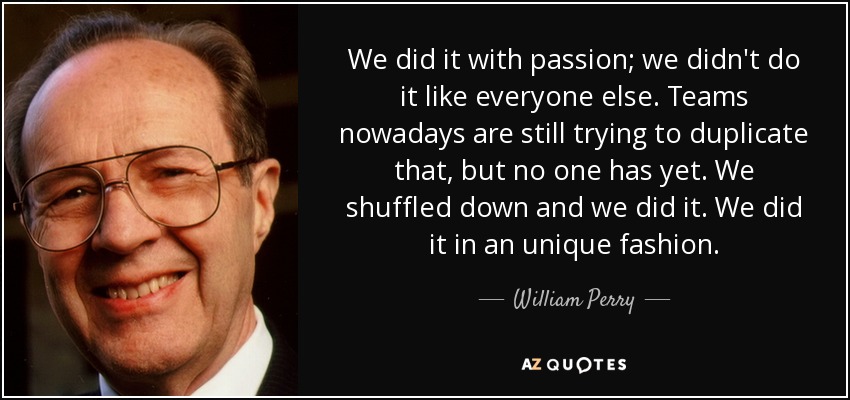 We did it with passion; we didn't do it like everyone else. Teams nowadays are still trying to duplicate that, but no one has yet. We shuffled down and we did it. We did it in an unique fashion. - William Perry