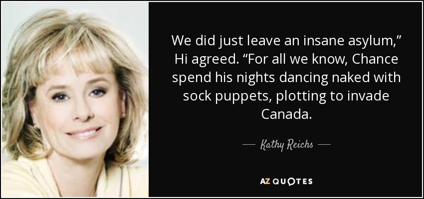 We did just leave an insane asylum,” Hi agreed. “For all we know, Chance spend his nights dancing naked with sock puppets, plotting to invade Canada. - Kathy Reichs