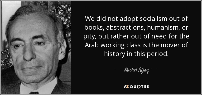 We did not adopt socialism out of books, abstractions, humanism, or pity, but rather out of need for the Arab working class is the mover of history in this period. - Michel Aflaq
