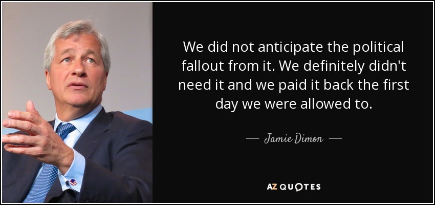 We did not anticipate the political fallout from it. We definitely didn't need it and we paid it back the first day we were allowed to. - Jamie Dimon