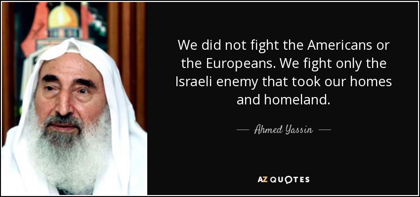 We did not fight the Americans or the Europeans. We fight only the Israeli enemy that took our homes and homeland. - Ahmed Yassin