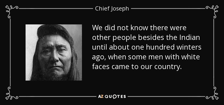 We did not know there were other people besides the Indian until about one hundred winters ago, when some men with white faces came to our country. - Chief Joseph