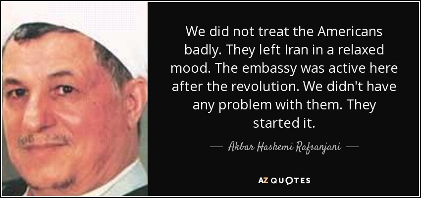 We did not treat the Americans badly. They left Iran in a relaxed mood. The embassy was active here after the revolution. We didn't have any problem with them. They started it. - Akbar Hashemi Rafsanjani