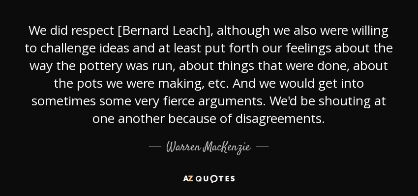 We did respect [Bernard Leach], although we also were willing to challenge ideas and at least put forth our feelings about the way the pottery was run, about things that were done, about the pots we were making, etc. And we would get into sometimes some very fierce arguments. We'd be shouting at one another because of disagreements. - Warren MacKenzie