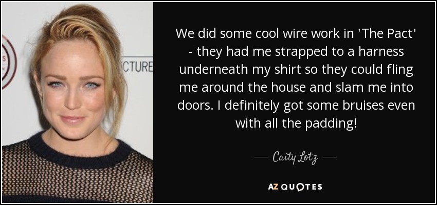 We did some cool wire work in 'The Pact' - they had me strapped to a harness underneath my shirt so they could fling me around the house and slam me into doors. I definitely got some bruises even with all the padding! - Caity Lotz