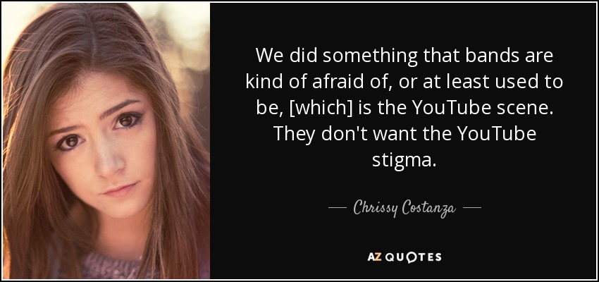 We did something that bands are kind of afraid of, or at least used to be, [which] is the YouTube scene. They don't want the YouTube stigma. - Chrissy Costanza