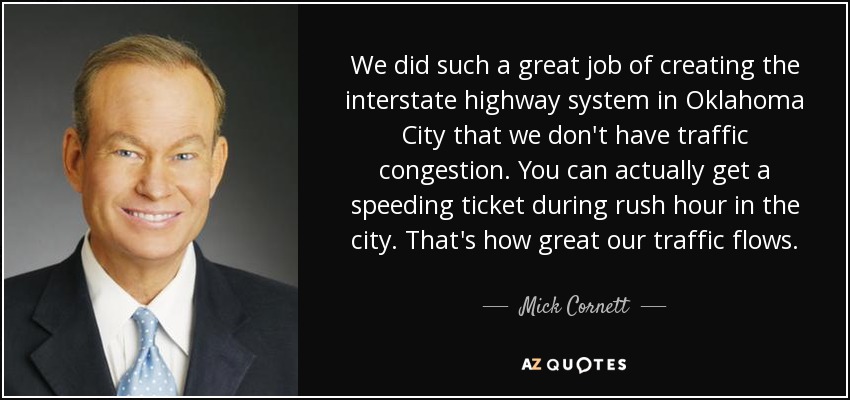 We did such a great job of creating the interstate highway system in Oklahoma City that we don't have traffic congestion. You can actually get a speeding ticket during rush hour in the city. That's how great our traffic flows. - Mick Cornett