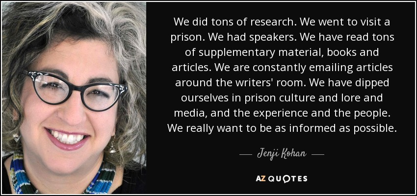 We did tons of research. We went to visit a prison. We had speakers. We have read tons of supplementary material, books and articles. We are constantly emailing articles around the writers' room. We have dipped ourselves in prison culture and lore and media, and the experience and the people. We really want to be as informed as possible. - Jenji Kohan