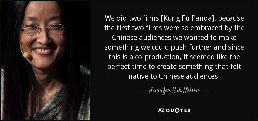We did two films [Kung Fu Panda], because the first two films were so embraced by the Chinese audiences we wanted to make something we could push further and since this is a co-production, it seemed like the perfect time to create something that felt native to Chinese audiences. - Jennifer Yuh Nelson