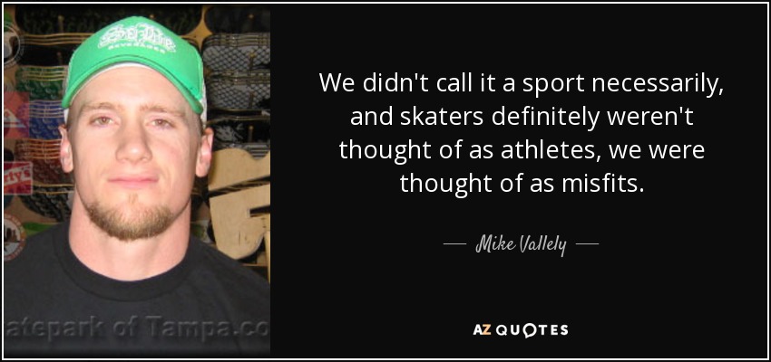 We didn't call it a sport necessarily, and skaters definitely weren't thought of as athletes, we were thought of as misfits. - Mike Vallely