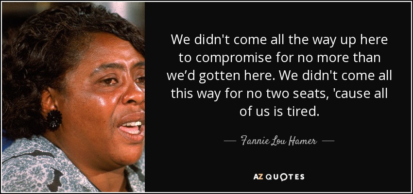 We didn't come all the way up here to compromise for no more than we’d gotten here. We didn't come all this way for no two seats, 'cause all of us is tired. - Fannie Lou Hamer
