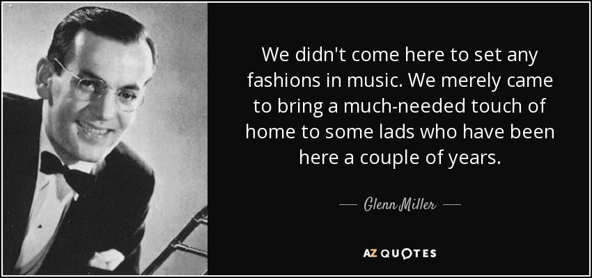 We didn't come here to set any fashions in music. We merely came to bring a much-needed touch of home to some lads who have been here a couple of years. - Glenn Miller