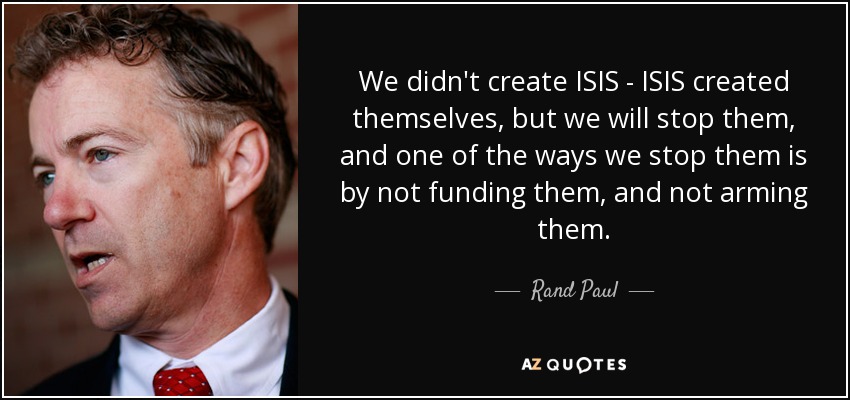 We didn't create ISIS - ISIS created themselves, but we will stop them, and one of the ways we stop them is by not funding them, and not arming them. - Rand Paul