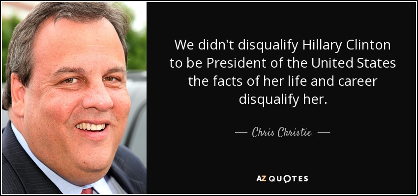 We didn't disqualify Hillary Clinton to be President of the United States the facts of her life and career disqualify her. - Chris Christie
