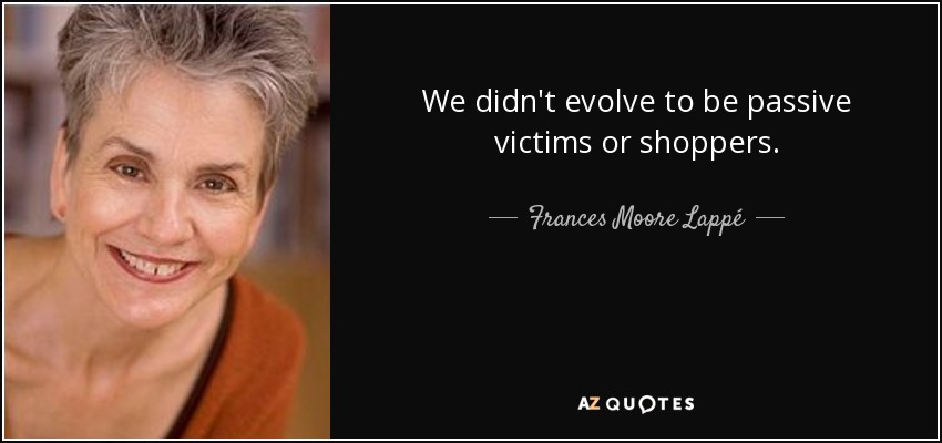 We didn't evolve to be passive victims or shoppers. - Frances Moore Lappé