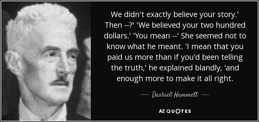 We didn't exactly believe your story.' Then --?' 'We believed your two hundred dollars.' 'You mean --' She seemed not to know what he meant. 'I mean that you paid us more than if you'd been telling the truth,' he explained blandly, 'and enough more to make it all right. - Dashiell Hammett