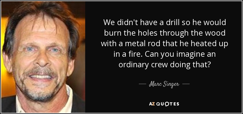 We didn't have a drill so he would burn the holes through the wood with a metal rod that he heated up in a fire. Can you imagine an ordinary crew doing that? - Marc Singer