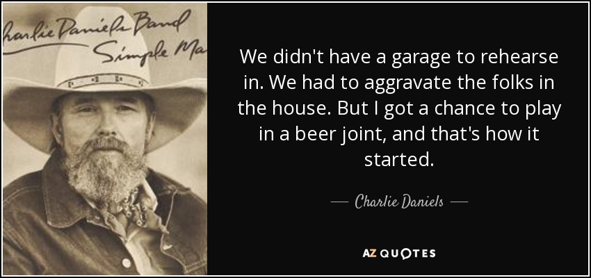 We didn't have a garage to rehearse in. We had to aggravate the folks in the house. But I got a chance to play in a beer joint, and that's how it started. - Charlie Daniels