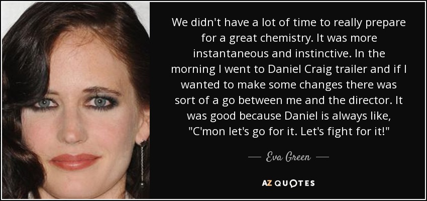 We didn't have a lot of time to really prepare for a great chemistry. It was more instantaneous and instinctive. In the morning I went to Daniel Craig trailer and if I wanted to make some changes there was sort of a go between me and the director. It was good because Daniel is always like, 