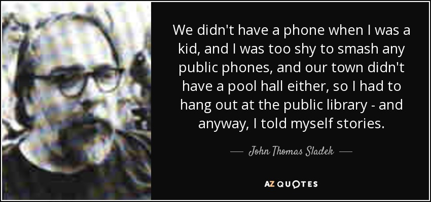 We didn't have a phone when I was a kid, and I was too shy to smash any public phones, and our town didn't have a pool hall either, so I had to hang out at the public library - and anyway, I told myself stories. - John Thomas Sladek