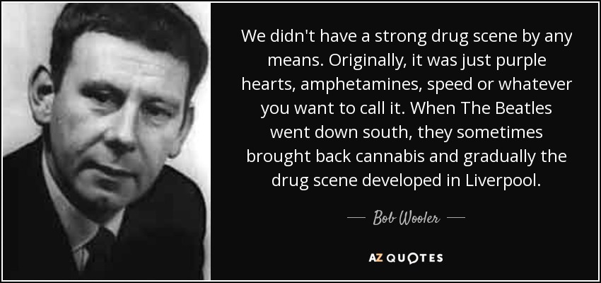 We didn't have a strong drug scene by any means. Originally, it was just purple hearts, amphetamines, speed or whatever you want to call it. When The Beatles went down south, they sometimes brought back cannabis and gradually the drug scene developed in Liverpool. - Bob Wooler