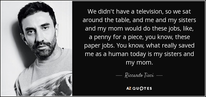 We didn't have a television, so we sat around the table, and me and my sisters and my mom would do these jobs, like, a penny for a piece, you know, these paper jobs. You know, what really saved me as a human today is my sisters and my mom. - Riccardo Tisci