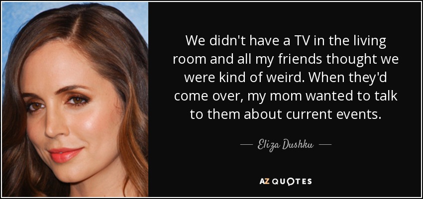 We didn't have a TV in the living room and all my friends thought we were kind of weird. When they'd come over, my mom wanted to talk to them about current events. - Eliza Dushku