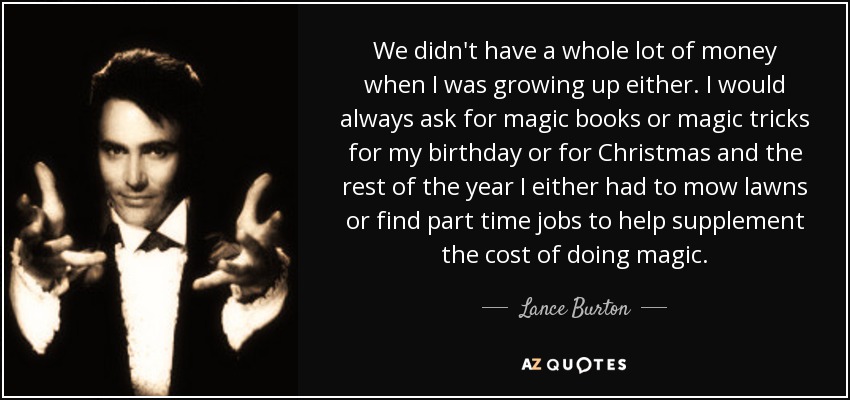 We didn't have a whole lot of money when I was growing up either. I would always ask for magic books or magic tricks for my birthday or for Christmas and the rest of the year I either had to mow lawns or find part time jobs to help supplement the cost of doing magic. - Lance Burton