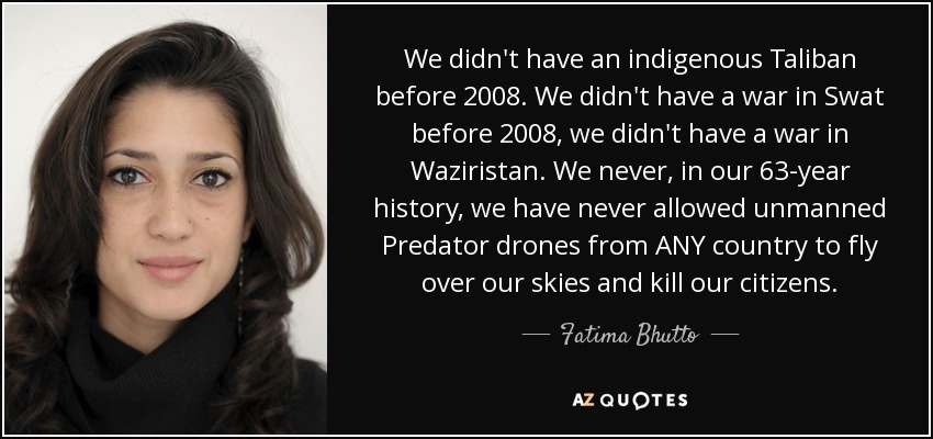 We didn't have an indigenous Taliban before 2008. We didn't have a war in Swat before 2008, we didn't have a war in Waziristan. We never, in our 63-year history, we have never allowed unmanned Predator drones from ANY country to fly over our skies and kill our citizens. - Fatima Bhutto