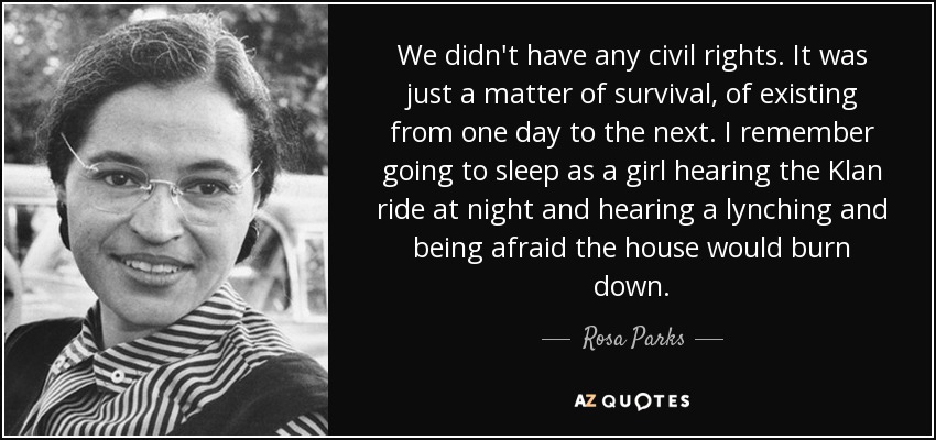 We didn't have any civil rights. It was just a matter of survival, of existing from one day to the next. I remember going to sleep as a girl hearing the Klan ride at night and hearing a lynching and being afraid the house would burn down. - Rosa Parks