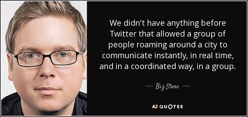 We didn't have anything before Twitter that allowed a group of people roaming around a city to communicate instantly, in real time, and in a coordinated way, in a group. - Biz Stone