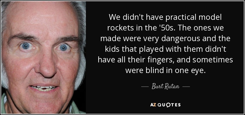 We didn't have practical model rockets in the '50s. The ones we made were very dangerous and the kids that played with them didn't have all their fingers, and sometimes were blind in one eye. - Burt Rutan