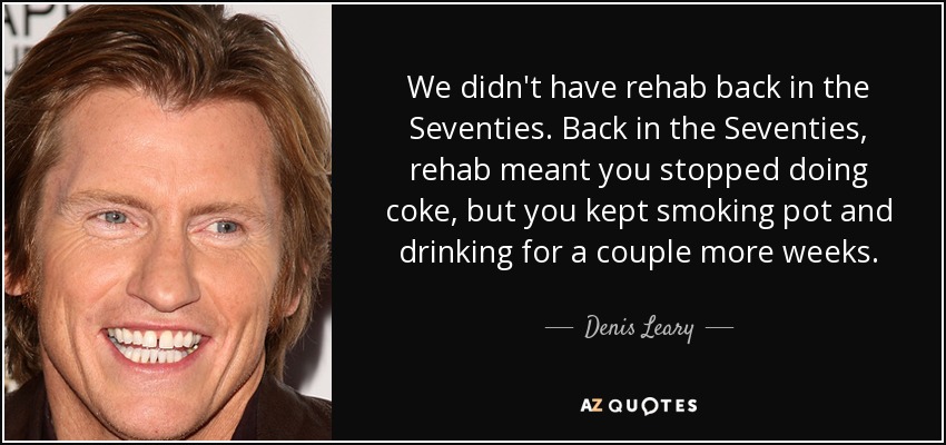 We didn't have rehab back in the Seventies. Back in the Seventies, rehab meant you stopped doing coke, but you kept smoking pot and drinking for a couple more weeks. - Denis Leary