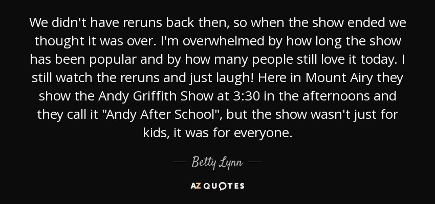 We didn't have reruns back then, so when the show ended we thought it was over. I'm overwhelmed by how long the show has been popular and by how many people still love it today. I still watch the reruns and just laugh! Here in Mount Airy they show the Andy Griffith Show at 3:30 in the afternoons and they call it 