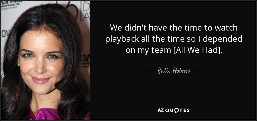 We didn't have the time to watch playback all the time so I depended on my team [All We Had]. - Katie Holmes
