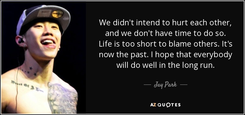 We didn't intend to hurt each other, and we don't have time to do so. Life is too short to blame others. It's now the past. I hope that everybody will do well in the long run. - Jay Park