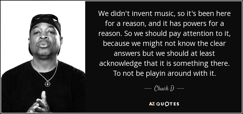 We didn't invent music, so it's been here for a reason, and it has powers for a reason. So we should pay attention to it, because we might not know the clear answers but we should at least acknowledge that it is something there. To not be playin around with it. - Chuck D