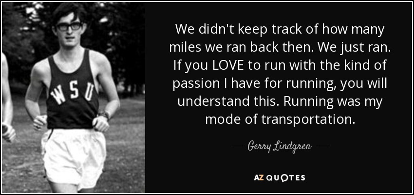 We didn't keep track of how many miles we ran back then. We just ran. If you LOVE to run with the kind of passion I have for running, you will understand this. Running was my mode of transportation. - Gerry Lindgren