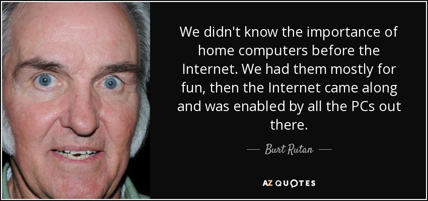 We didn't know the importance of home computers before the Internet. We had them mostly for fun, then the Internet came along and was enabled by all the PCs out there. - Burt Rutan