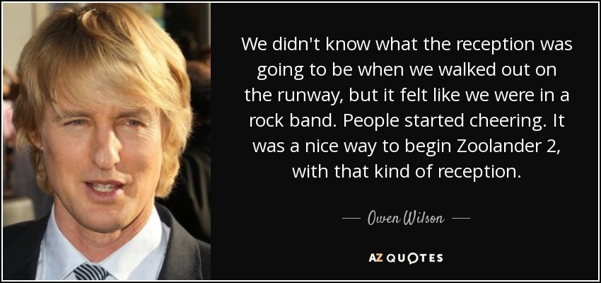 We didn't know what the reception was going to be when we walked out on the runway, but it felt like we were in a rock band. People started cheering. It was a nice way to begin Zoolander 2, with that kind of reception. - Owen Wilson