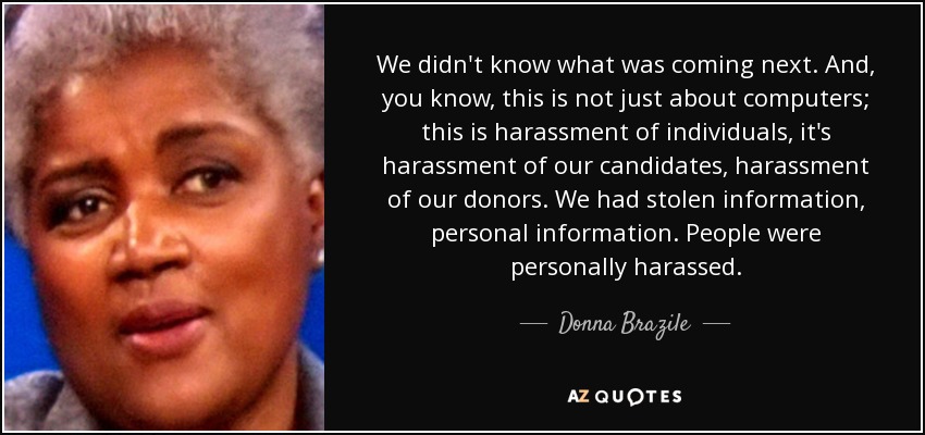 We didn't know what was coming next. And, you know, this is not just about computers; this is harassment of individuals, it's harassment of our candidates, harassment of our donors. We had stolen information, personal information. People were personally harassed. - Donna Brazile
