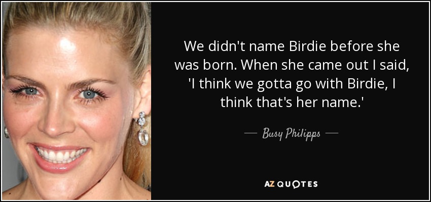 We didn't name Birdie before she was born. When she came out I said, 'I think we gotta go with Birdie, I think that's her name.' - Busy Philipps