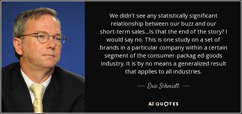 We didn't see any statistically significant relationship between our buzz and our short-term sales...Is that the end of the story? I would say no. This is one study on a set of brands in a particular company within a certain segment of the consumer-packag ed-goods industry. It is by no means a generalized result that applies to all industries. - Eric Schmidt