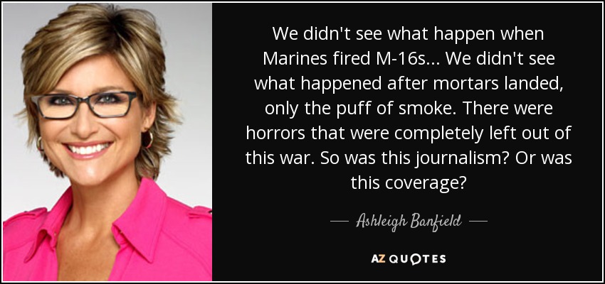We didn't see what happen when Marines fired M-16s... We didn't see what happened after mortars landed, only the puff of smoke. There were horrors that were completely left out of this war. So was this journalism? Or was this coverage? - Ashleigh Banfield