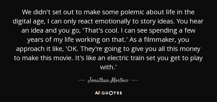 We didn't set out to make some polemic about life in the digital age, I can only react emotionally to story ideas. You hear an idea and you go, 'That's cool. I can see spending a few years of my life working on that.' As a filmmaker, you approach it like, 'OK. They're going to give you all this money to make this movie. It's like an electric train set you get to play with.' - Jonathan Mostow