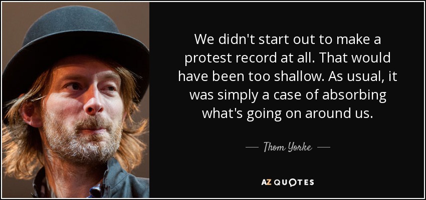 We didn't start out to make a protest record at all. That would have been too shallow. As usual, it was simply a case of absorbing what's going on around us. - Thom Yorke