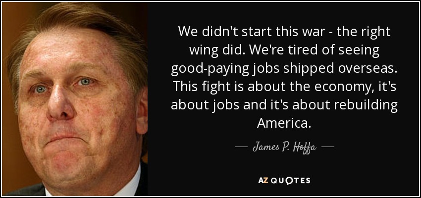 We didn't start this war - the right wing did. We're tired of seeing good-paying jobs shipped overseas. This fight is about the economy, it's about jobs and it's about rebuilding America. - James P. Hoffa